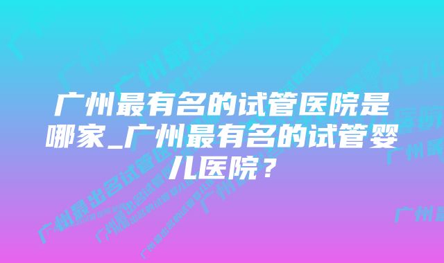 广州最有名的试管医院是哪家_广州最有名的试管婴儿医院？