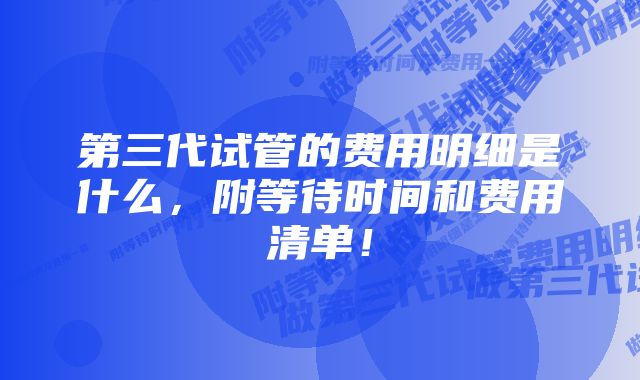 第三代试管的费用明细是什么，附等待时间和费用清单！