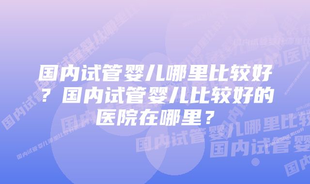 国内试管婴儿哪里比较好？国内试管婴儿比较好的医院在哪里？