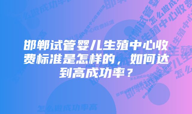 邯郸试管婴儿生殖中心收费标准是怎样的，如何达到高成功率？