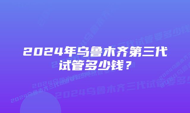 2024年乌鲁木齐第三代试管多少钱？