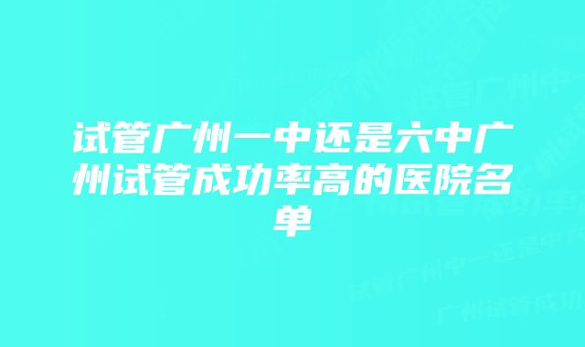 试管广州一中还是六中广州试管成功率高的医院名单