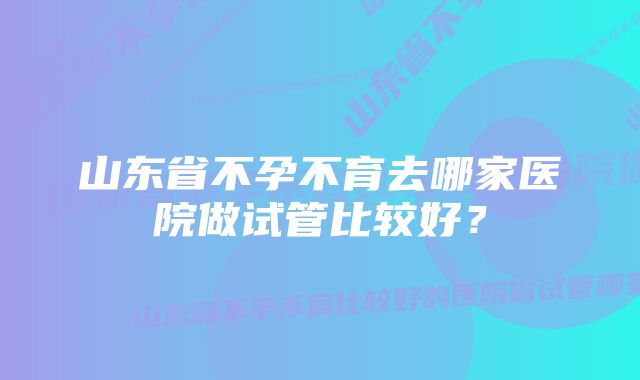 山东省不孕不育去哪家医院做试管比较好？