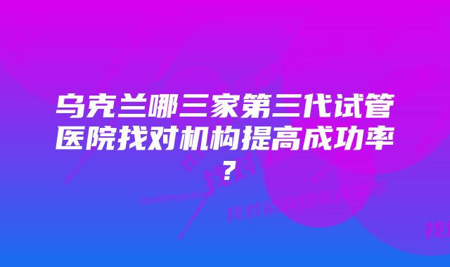 乌克兰哪三家第三代试管医院找对机构提高成功率？