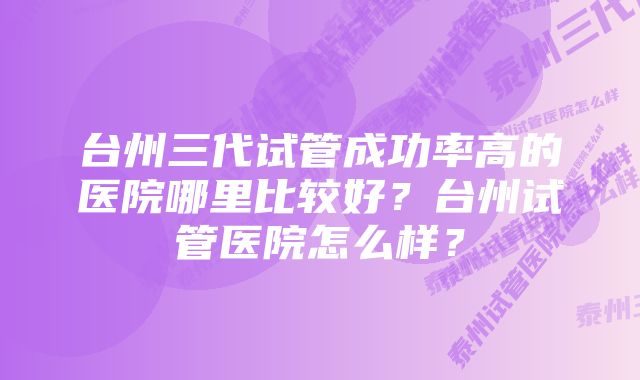 台州三代试管成功率高的医院哪里比较好？台州试管医院怎么样？