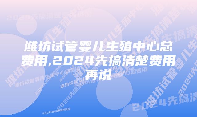 潍坊试管婴儿生殖中心总费用,2024先搞清楚费用再说