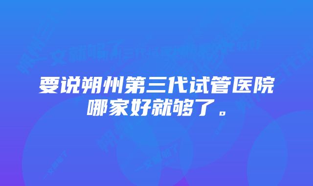 要说朔州第三代试管医院哪家好就够了。