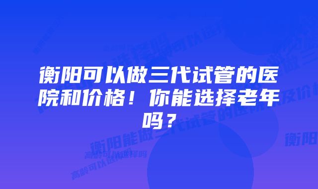 衡阳可以做三代试管的医院和价格！你能选择老年吗？