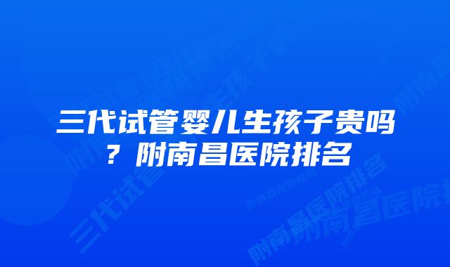 三代试管婴儿生孩子贵吗？附南昌医院排名