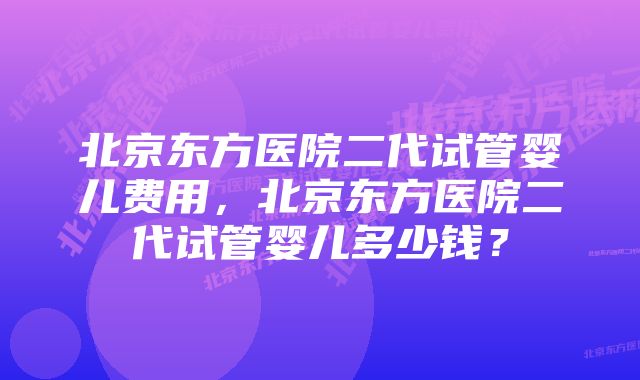 北京东方医院二代试管婴儿费用，北京东方医院二代试管婴儿多少钱？