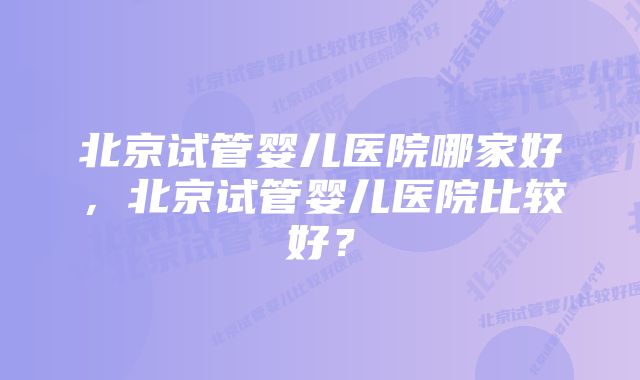 北京试管婴儿医院哪家好，北京试管婴儿医院比较好？