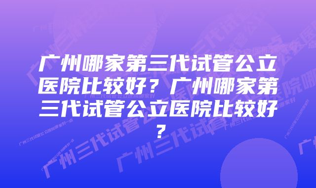 广州哪家第三代试管公立医院比较好？广州哪家第三代试管公立医院比较好？