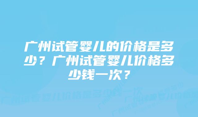 广州试管婴儿的价格是多少？广州试管婴儿价格多少钱一次？