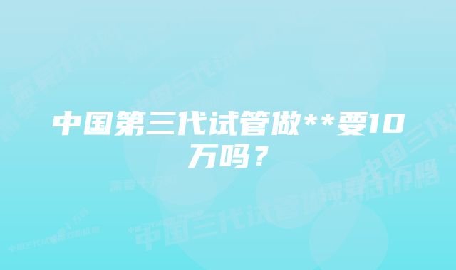 中国第三代试管做**要10万吗？