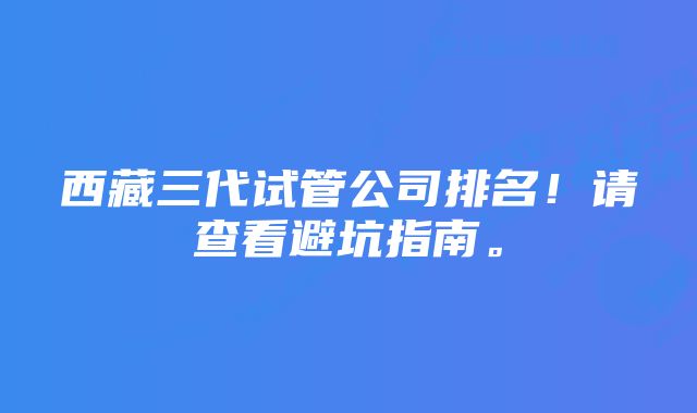 西藏三代试管公司排名！请查看避坑指南。