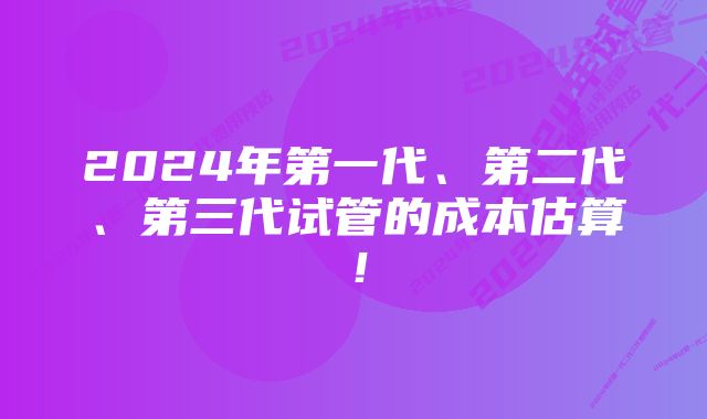 2024年第一代、第二代、第三代试管的成本估算！