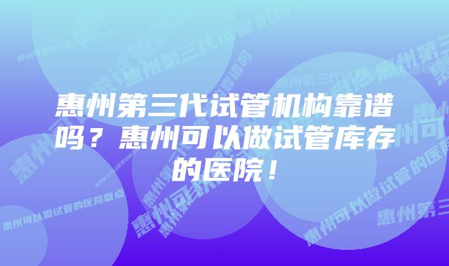 惠州第三代试管机构靠谱吗？惠州可以做试管库存的医院！