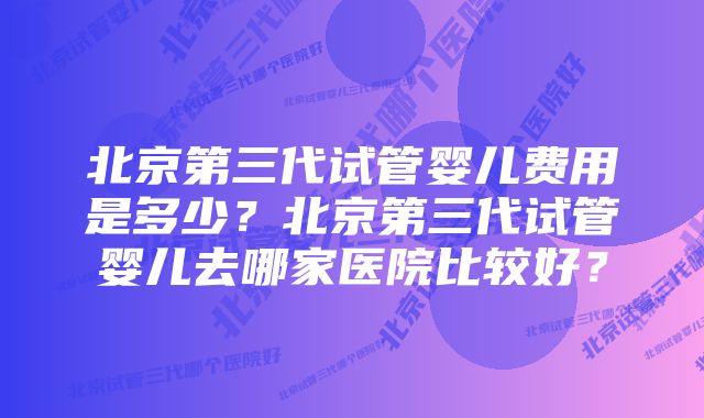 北京第三代试管婴儿费用是多少？北京第三代试管婴儿去哪家医院比较好？