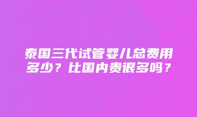 泰国三代试管婴儿总费用多少？比国内贵很多吗？