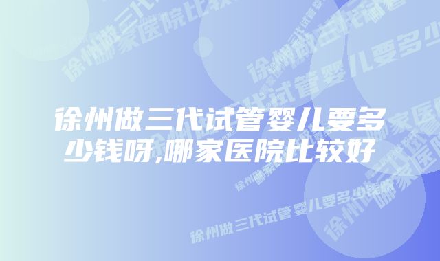 徐州做三代试管婴儿要多少钱呀,哪家医院比较好