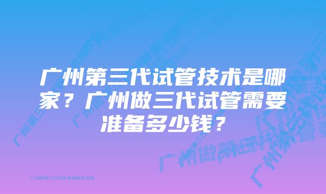 广州第三代试管技术是哪家？广州做三代试管需要准备多少钱？