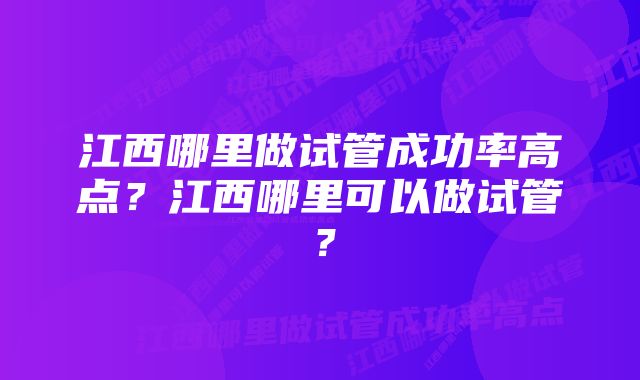 江西哪里做试管成功率高点？江西哪里可以做试管？