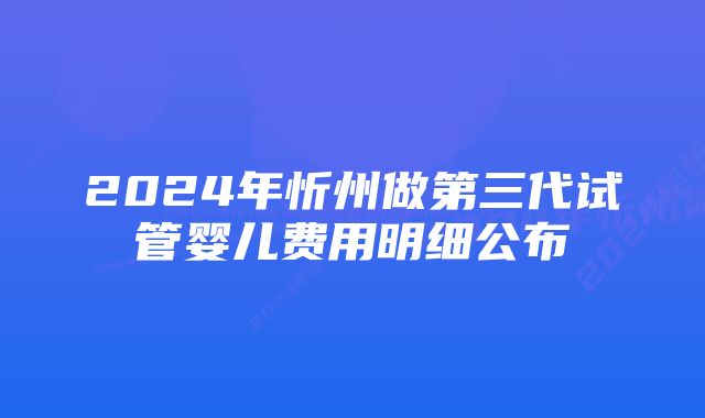 2024年忻州做第三代试管婴儿费用明细公布