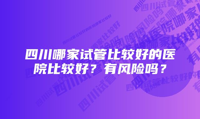 四川哪家试管比较好的医院比较好？有风险吗？