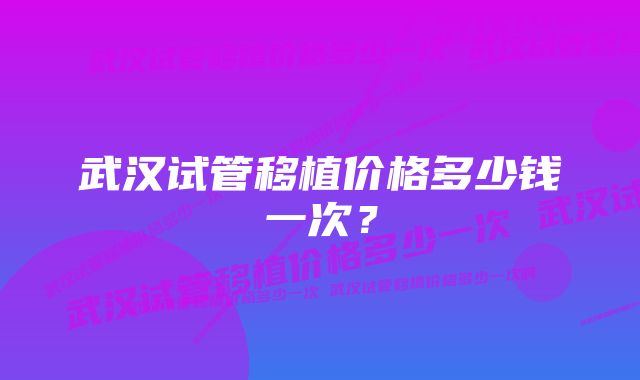 武汉试管移植价格多少钱一次？