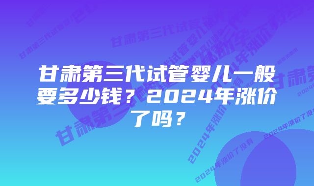 甘肃第三代试管婴儿一般要多少钱？2024年涨价了吗？