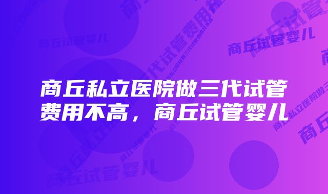 商丘私立医院做三代试管费用不高，商丘试管婴儿