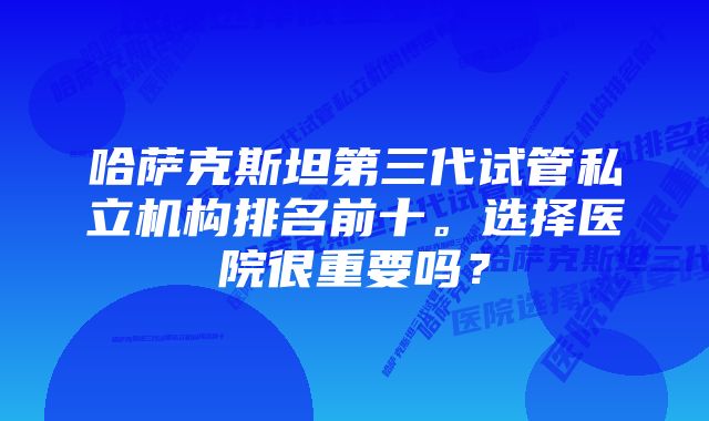 哈萨克斯坦第三代试管私立机构排名前十。选择医院很重要吗？