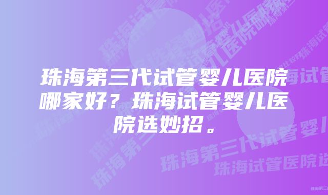 珠海第三代试管婴儿医院哪家好？珠海试管婴儿医院选妙招。