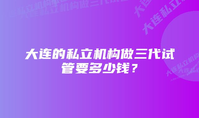 大连的私立机构做三代试管要多少钱？