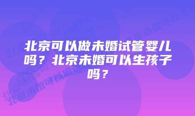 北京可以做未婚试管婴儿吗？北京未婚可以生孩子吗？