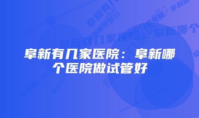 阜新有几家医院：阜新哪个医院做试管好