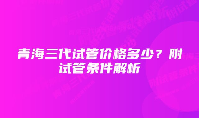 青海三代试管价格多少？附试管条件解析