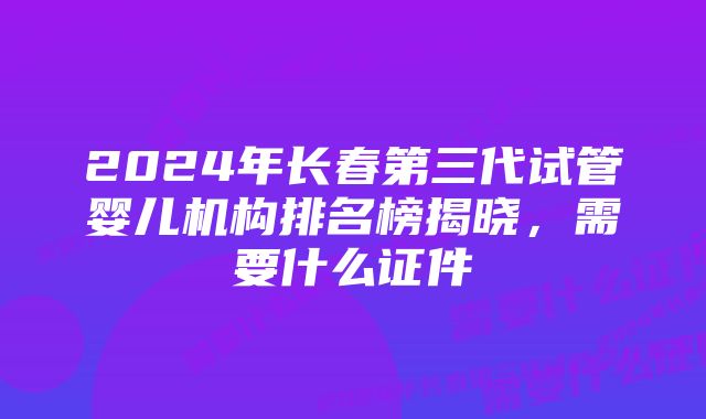 2024年长春第三代试管婴儿机构排名榜揭晓，需要什么证件