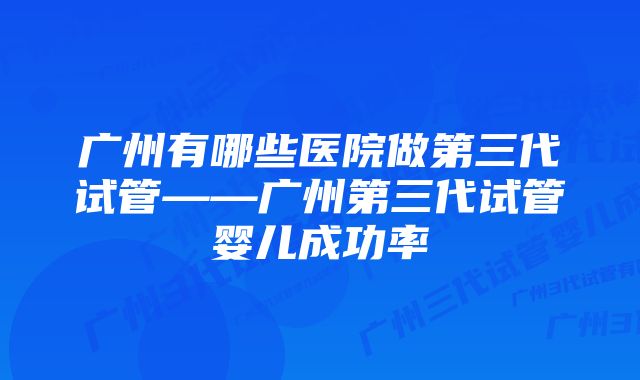 广州有哪些医院做第三代试管——广州第三代试管婴儿成功率