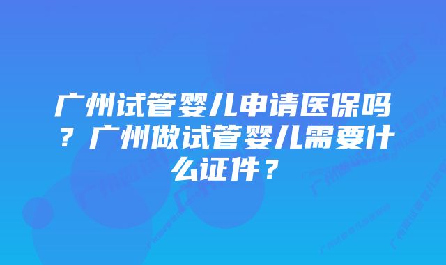 广州试管婴儿申请医保吗？广州做试管婴儿需要什么证件？