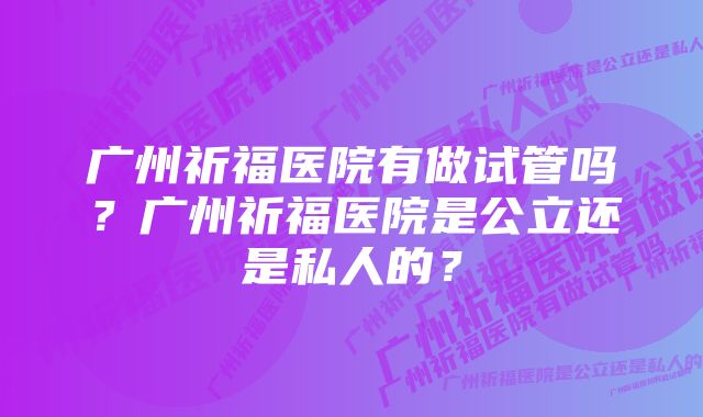 广州祈福医院有做试管吗？广州祈福医院是公立还是私人的？