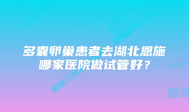 多囊卵巢患者去湖北恩施哪家医院做试管好？