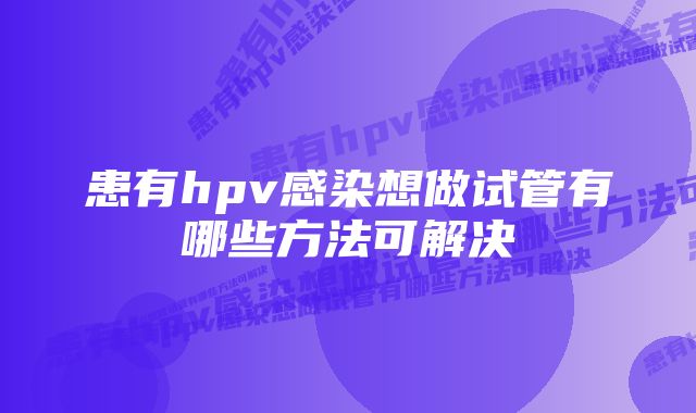 患有hpv感染想做试管有哪些方法可解决