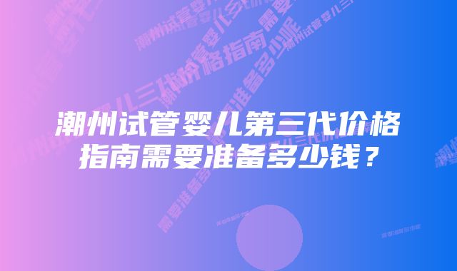 潮州试管婴儿第三代价格指南需要准备多少钱？