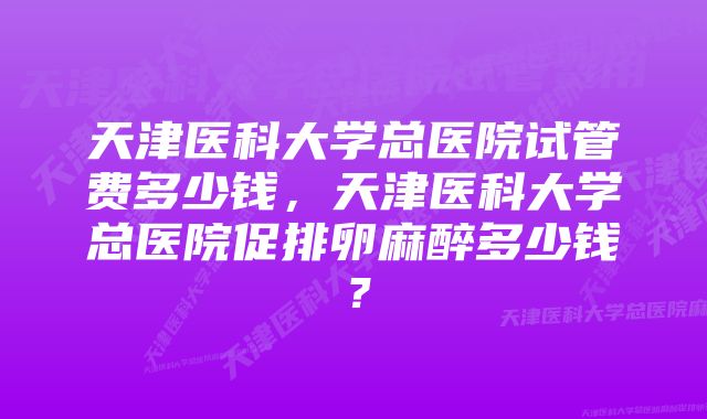 天津医科大学总医院试管费多少钱，天津医科大学总医院促排卵麻醉多少钱？