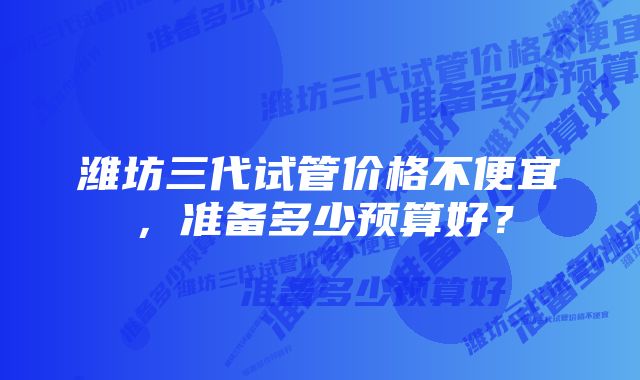 潍坊三代试管价格不便宜，准备多少预算好？