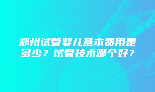 郑州试管婴儿基本费用是多少？试管技术哪个好？