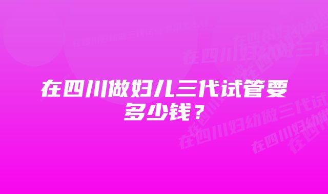 在四川做妇儿三代试管要多少钱？