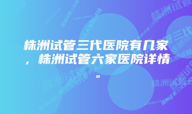 株洲试管三代医院有几家，株洲试管六家医院详情。