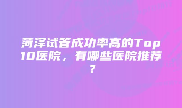 菏泽试管成功率高的Top10医院，有哪些医院推荐？